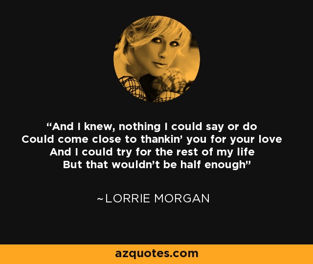 And I knew, nothing I could say or do Could come close to thankin' you for your love And I could try for the rest of my life But that wouldn't be half enough - Lorrie Morgan