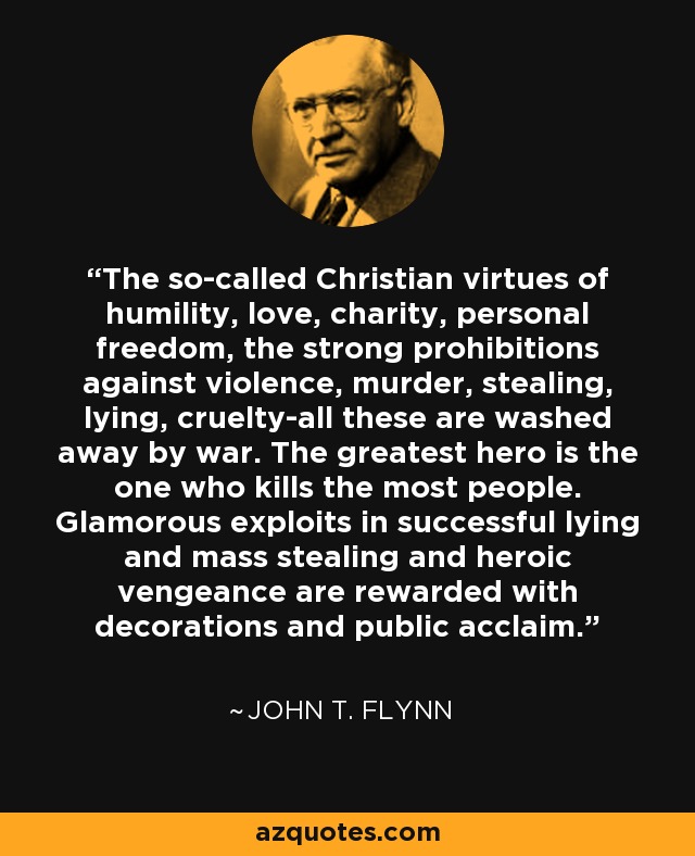 The so-called Christian virtues of humility, love, charity, personal freedom, the strong prohibitions against violence, murder, stealing, lying, cruelty-all these are washed away by war. The greatest hero is the one who kills the most people. Glamorous exploits in successful lying and mass stealing and heroic vengeance are rewarded with decorations and public acclaim. - John T. Flynn