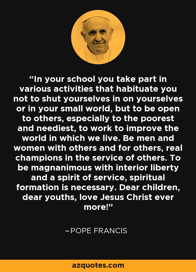 In your school you take part in various activities that habituate you not to shut yourselves in on yourselves or in your small world, but to be open to others, especially to the poorest and neediest, to work to improve the world in which we live. Be men and women with others and for others, real champions in the service of others. To be magnanimous with interior liberty and a spirit of service, spiritual formation is necessary. Dear children, dear youths, love Jesus Christ ever more! - Pope Francis