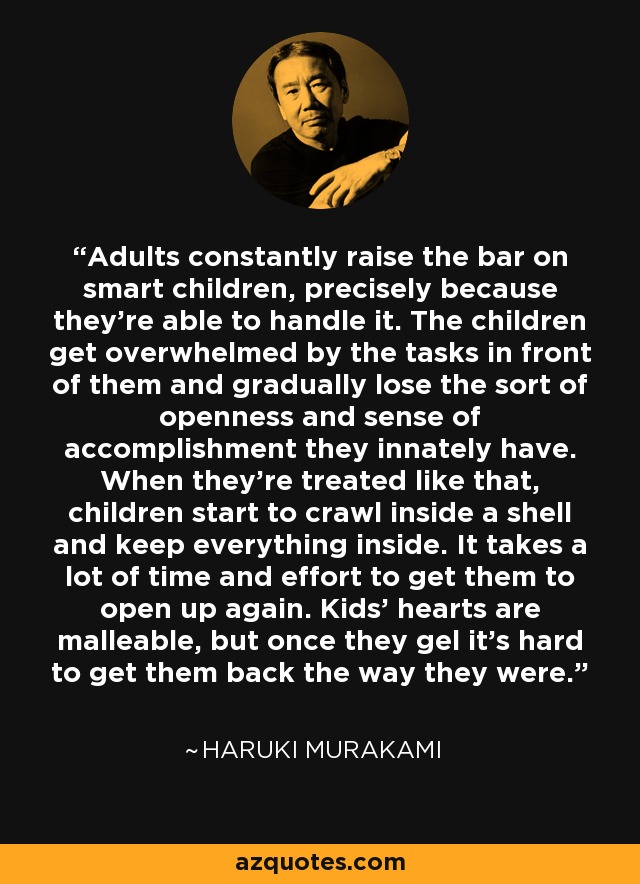 Adults constantly raise the bar on smart children, precisely because they're able to handle it. The children get overwhelmed by the tasks in front of them and gradually lose the sort of openness and sense of accomplishment they innately have. When they're treated like that, children start to crawl inside a shell and keep everything inside. It takes a lot of time and effort to get them to open up again. Kids' hearts are malleable, but once they gel it's hard to get them back the way they were. - Haruki Murakami