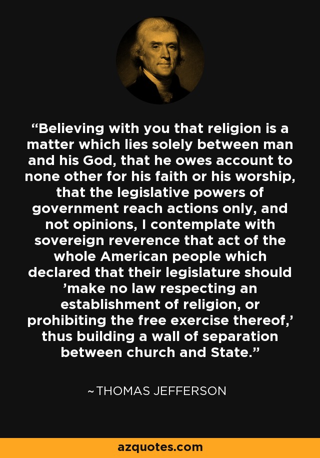 Believing with you that religion is a matter which lies solely between man and his God, that he owes account to none other for his faith or his worship, that the legislative powers of government reach actions only, and not opinions, I contemplate with sovereign reverence that act of the whole American people which declared that their legislature should 'make no law respecting an establishment of religion, or prohibiting the free exercise thereof,' thus building a wall of separation between church and State. - Thomas Jefferson