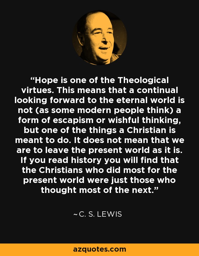 Hope is one of the Theological virtues. This means that a continual looking forward to the eternal world is not (as some modern people think) a form of escapism or wishful thinking, but one of the things a Christian is meant to do. It does not mean that we are to leave the present world as it is. If you read history you will find that the Christians who did most for the present world were just those who thought most of the next. - C. S. Lewis