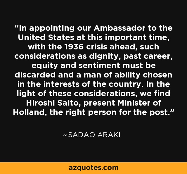 In appointing our Ambassador to the United States at this important time, with the 1936 crisis ahead, such considerations as dignity, past career, equity and sentiment must be discarded and a man of ability chosen in the interests of the country. In the light of these considerations, we find Hiroshi Saito, present Minister of Holland, the right person for the post. - Sadao Araki