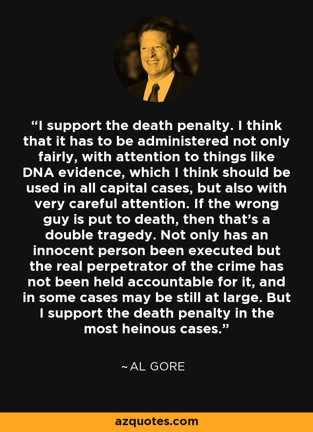 I support the death penalty. I think that it has to be administered not only fairly, with attention to things like DNA evidence, which I think should be used in all capital cases, but also with very careful attention. If the wrong guy is put to death, then that's a double tragedy. Not only has an innocent person been executed but the real perpetrator of the crime has not been held accountable for it, and in some cases may be still at large. But I support the death penalty in the most heinous cases. - Al Gore