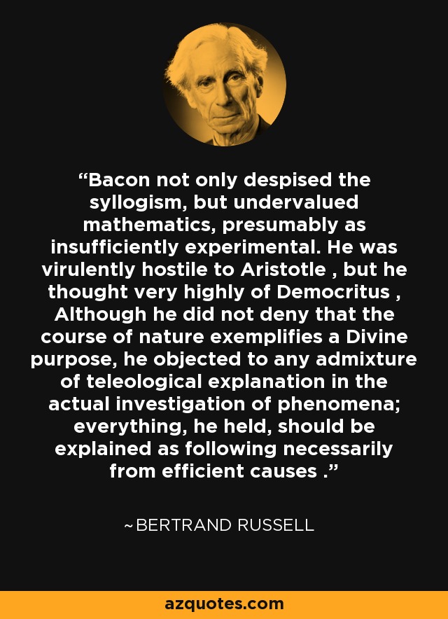 Bacon not only despised the syllogism, but undervalued mathematics, presumably as insufficiently experimental. He was virulently hostile to Aristotle , but he thought very highly of Democritus , Although he did not deny that the course of nature exemplifies a Divine purpose, he objected to any admixture of teleological explanation in the actual investigation of phenomena; everything, he held, should be explained as following necessarily from efficient causes . - Bertrand Russell