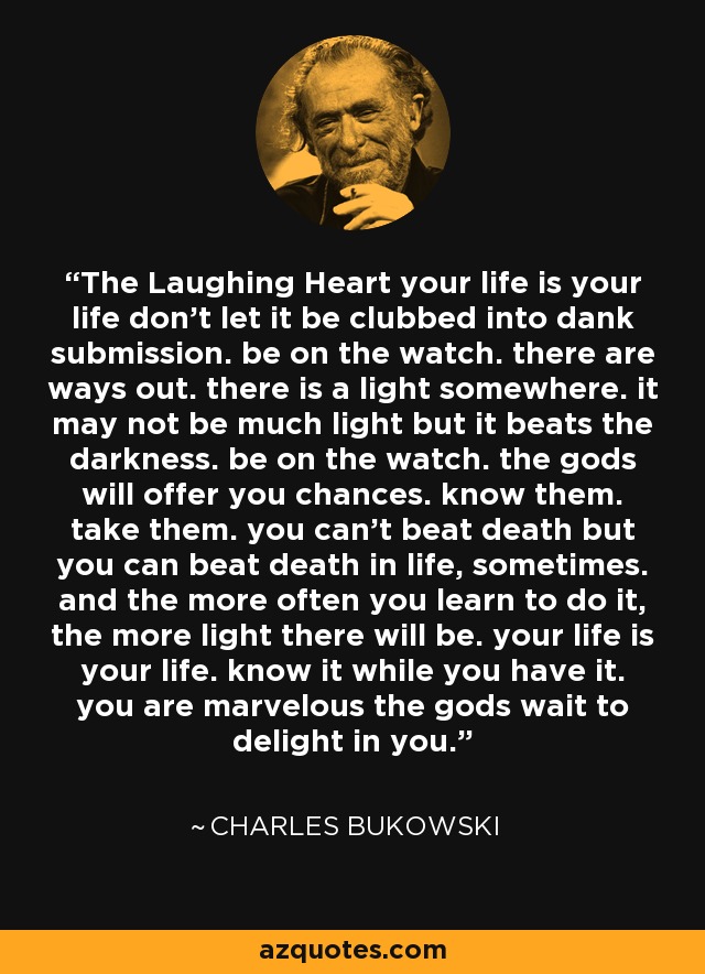 The Laughing Heart your life is your life don’t let it be clubbed into dank submission. be on the watch. there are ways out. there is a light somewhere. it may not be much light but it beats the darkness. be on the watch. the gods will offer you chances. know them. take them. you can’t beat death but you can beat death in life, sometimes. and the more often you learn to do it, the more light there will be. your life is your life. know it while you have it. you are marvelous the gods wait to delight in you. - Charles Bukowski