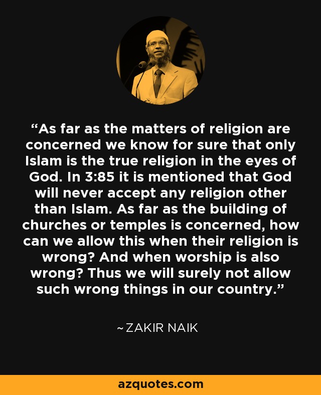 As far as the matters of religion are concerned we know for sure that only Islam is the true religion in the eyes of God. In 3:85 it is mentioned that God will never accept any religion other than Islam. As far as the building of churches or temples is concerned, how can we allow this when their religion is wrong? And when worship is also wrong? Thus we will surely not allow such wrong things in our country. - Zakir Naik