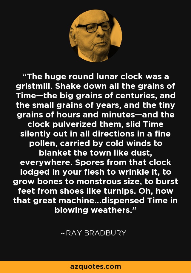 The huge round lunar clock was a gristmill. Shake down all the grains of Time—the big grains of centuries, and the small grains of years, and the tiny grains of hours and minutes—and the clock pulverized them, slid Time silently out in all directions in a fine pollen, carried by cold winds to blanket the town like dust, everywhere. Spores from that clock lodged in your flesh to wrinkle it, to grow bones to monstrous size, to burst feet from shoes like turnips. Oh, how that great machine…dispensed Time in blowing weathers. - Ray Bradbury