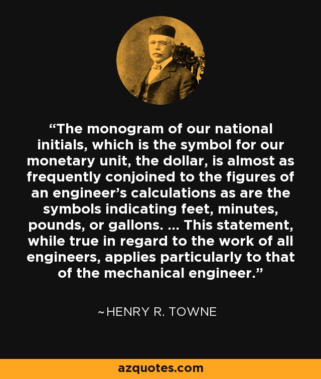 The monogram of our national initials, which is the symbol for our monetary unit, the dollar, is almost as frequently conjoined to the figures of an engineer's calculations as are the symbols indicating feet, minutes, pounds, or gallons. ... This statement, while true in regard to the work of all engineers, applies particularly to that of the mechanical engineer. - Henry R. Towne