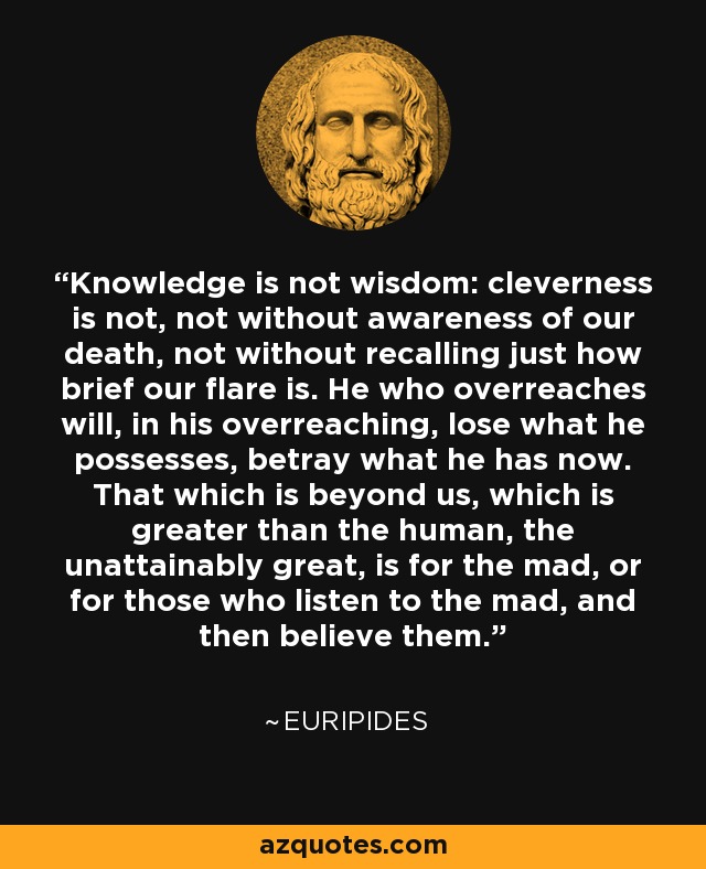 Knowledge is not wisdom: cleverness is not, not without awareness of our death, not without recalling just how brief our flare is. He who overreaches will, in his overreaching, lose what he possesses, betray what he has now. That which is beyond us, which is greater than the human, the unattainably great, is for the mad, or for those who listen to the mad, and then believe them. - Euripides