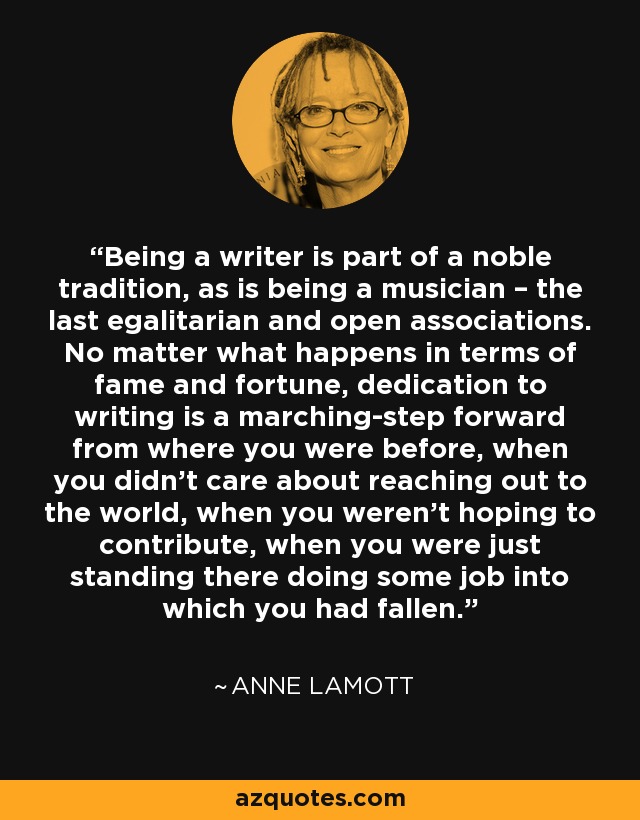 Being a writer is part of a noble tradition, as is being a musician – the last egalitarian and open associations. No matter what happens in terms of fame and fortune, dedication to writing is a marching-step forward from where you were before, when you didn’t care about reaching out to the world, when you weren’t hoping to contribute, when you were just standing there doing some job into which you had fallen. - Anne Lamott