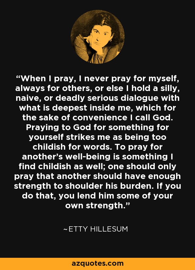 When I pray, I never pray for myself, always for others, or else I hold a silly, naive, or deadly serious dialogue with what is deepest inside me, which for the sake of convenience I call God. Praying to God for something for yourself strikes me as being too childish for words. To pray for another's well-being is something I find childish as well; one should only pray that another should have enough strength to shoulder his burden. If you do that, you lend him some of your own strength. - Etty Hillesum