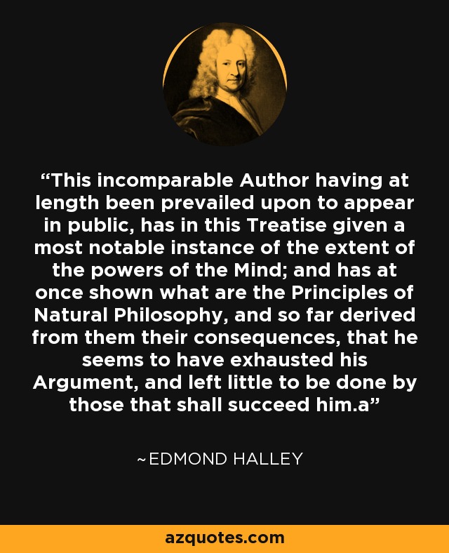 This incomparable Author having at length been prevailed upon to appear in public, has in this Treatise given a most notable instance of the extent of the powers of the Mind; and has at once shown what are the Principles of Natural Philosophy, and so far derived from them their consequences, that he seems to have exhausted his Argument, and left little to be done by those that shall succeed him.a - Edmond Halley