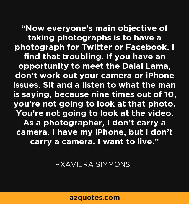 Now everyone's main objective of taking photographs is to have a photograph for Twitter or Facebook. I find that troubling. If you have an opportunity to meet the Dalai Lama, don't work out your camera or iPhone issues. Sit and a listen to what the man is saying, because nine times out of 10, you're not going to look at that photo. You're not going to look at the video. As a photographer, I don't carry a camera. I have my iPhone, but I don't carry a camera. I want to live. - Xaviera Simmons