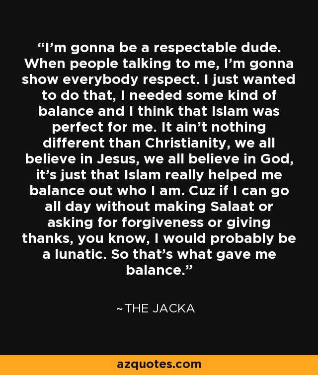 I'm gonna be a respectable dude. When people talking to me, I'm gonna show everybody respect. I just wanted to do that, I needed some kind of balance and I think that Islam was perfect for me. It ain't nothing different than Christianity, we all believe in Jesus, we all believe in God, it's just that Islam really helped me balance out who I am. Cuz if I can go all day without making Salaat or asking for forgiveness or giving thanks, you know, I would probably be a lunatic. So that's what gave me balance. - The Jacka