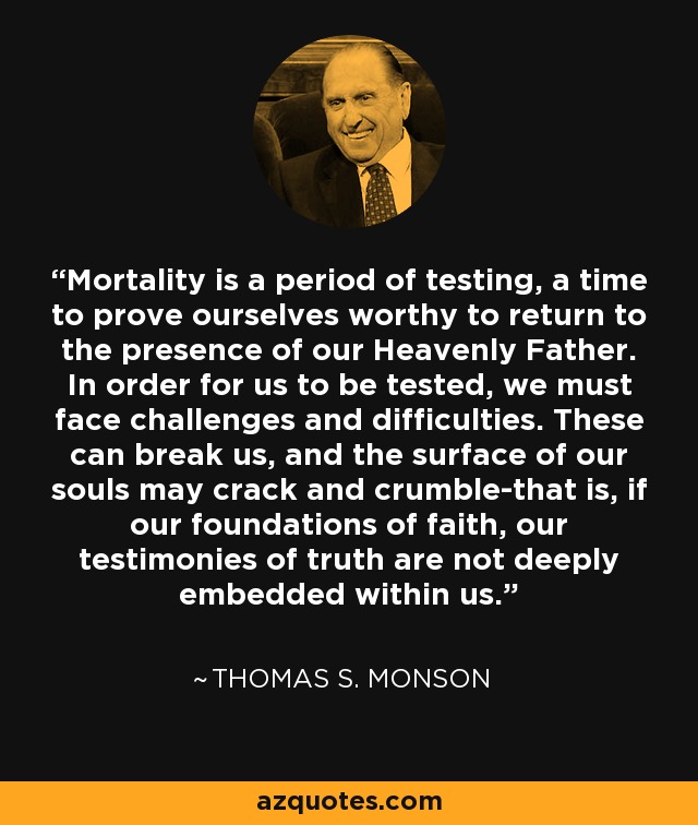 Mortality is a period of testing, a time to prove ourselves worthy to return to the presence of our Heavenly Father. In order for us to be tested, we must face challenges and difficulties. These can break us, and the surface of our souls may crack and crumble-that is, if our foundations of faith, our testimonies of truth are not deeply embedded within us. - Thomas S. Monson