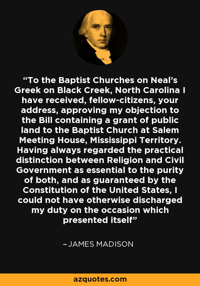 To the Baptist Churches on Neal's Greek on Black Creek, North Carolina I have received, fellow-citizens, your address, approving my objection to the Bill containing a grant of public land to the Baptist Church at Salem Meeting House, Mississippi Territory. Having always regarded the practical distinction between Religion and Civil Government as essential to the purity of both, and as guaranteed by the Constitution of the United States, I could not have otherwise discharged my duty on the occasion which presented itself - James Madison