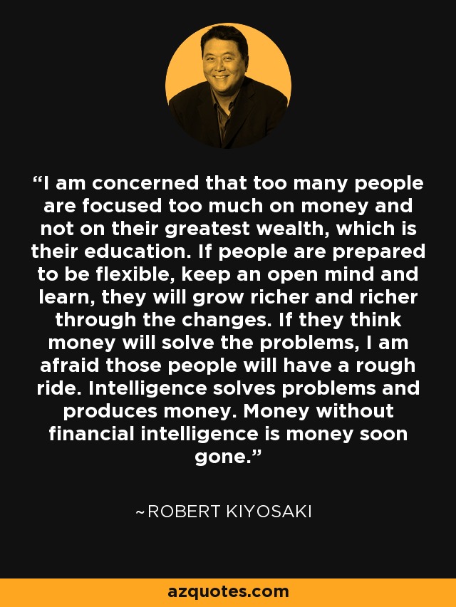 I am concerned that too many people are focused too much on money and not on their greatest wealth, which is their education. If people are prepared to be flexible, keep an open mind and learn, they will grow richer and richer through the changes. If they think money will solve the problems, I am afraid those people will have a rough ride. Intelligence solves problems and produces money. Money without financial intelligence is money soon gone. - Robert Kiyosaki