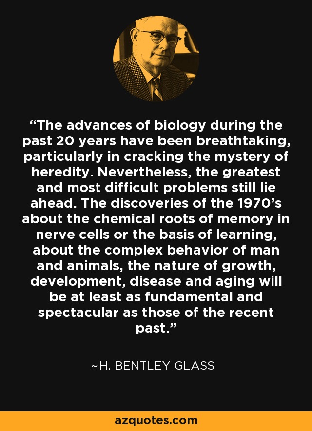 The advances of biology during the past 20 years have been breathtaking, particularly in cracking the mystery of heredity. Nevertheless, the greatest and most difficult problems still lie ahead. The discoveries of the 1970's about the chemical roots of memory in nerve cells or the basis of learning, about the complex behavior of man and animals, the nature of growth, development, disease and aging will be at least as fundamental and spectacular as those of the recent past. - H. Bentley Glass