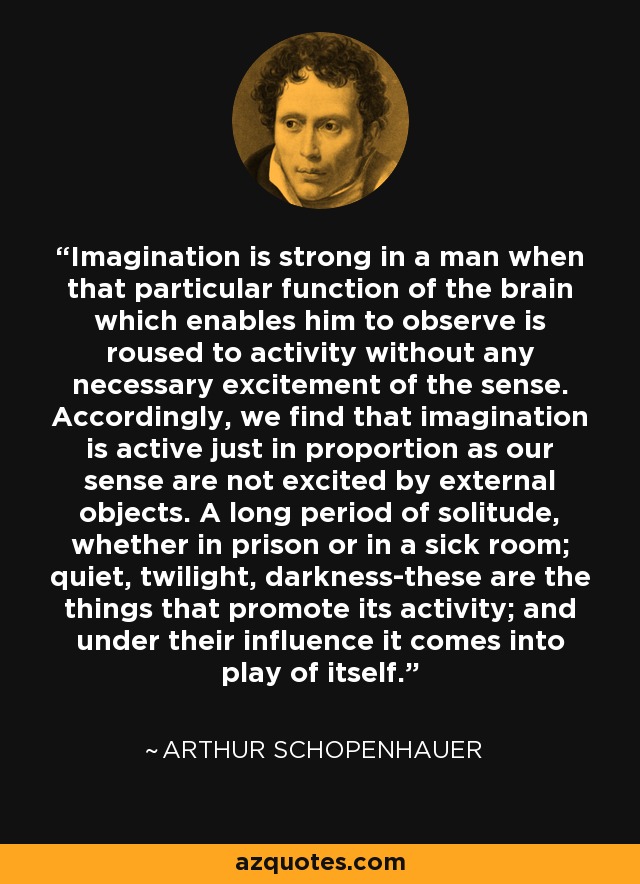 Imagination is strong in a man when that particular function of the brain which enables him to observe is roused to activity without any necessary excitement of the sense. Accordingly, we find that imagination is active just in proportion as our sense are not excited by external objects. A long period of solitude, whether in prison or in a sick room; quiet, twilight, darkness-these are the things that promote its activity; and under their influence it comes into play of itself. - Arthur Schopenhauer