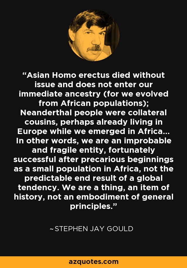 Asian Homo erectus died without issue and does not enter our immediate ancestry (for we evolved from African populations); Neanderthal people were collateral cousins, perhaps already living in Europe while we emerged in Africa... In other words, we are an improbable and fragile entity, fortunately successful after precarious beginnings as a small population in Africa, not the predictable end result of a global tendency. We are a thing, an item of history, not an embodiment of general principles. - Stephen Jay Gould