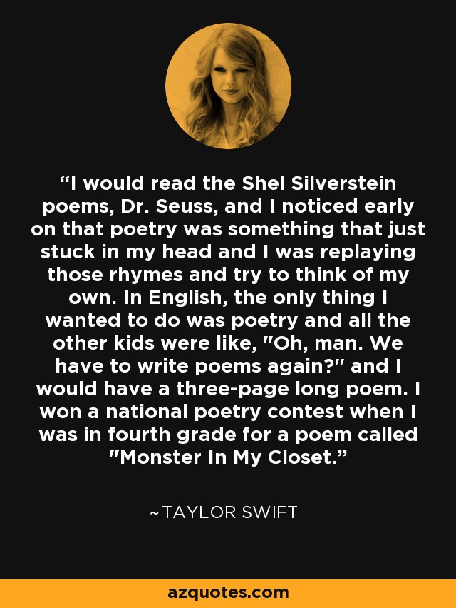 I would read the Shel Silverstein poems, Dr. Seuss, and I noticed early on that poetry was something that just stuck in my head and I was replaying those rhymes and try to think of my own. In English, the only thing I wanted to do was poetry and all the other kids were like, 