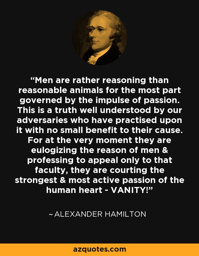 Men are rather reasoning than reasonable animals for the most part governed by the impulse of passion. This is a truth well understood by our adversaries who have practised upon it with no small benefit to their cause. For at the very moment they are eulogizing the reason of men & professing to appeal only to that faculty, they are courting the strongest & most active passion of the human heart - VANITY! - Alexander Hamilton