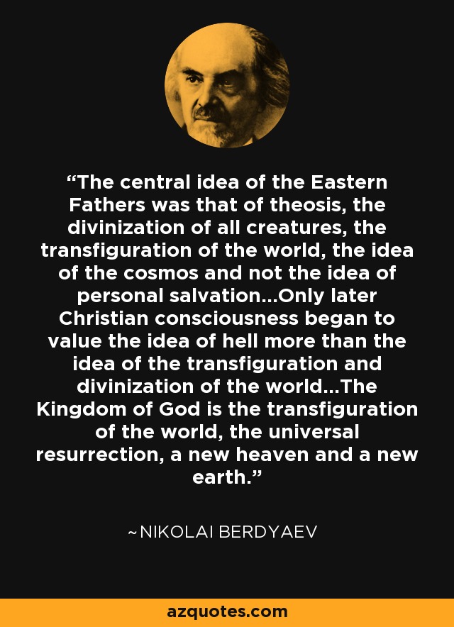 The central idea of the Eastern Fathers was that of theosis, the divinization of all creatures, the transfiguration of the world, the idea of the cosmos and not the idea of personal salvation...Only later Christian consciousness began to value the idea of hell more than the idea of the transfiguration and divinization of the world...The Kingdom of God is the transfiguration of the world, the universal resurrection, a new heaven and a new earth. - Nikolai Berdyaev