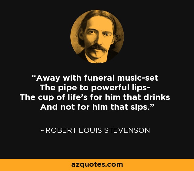 Away with funeral music-set The pipe to powerful lips- The cup of life's for him that drinks And not for him that sips. - Robert Louis Stevenson