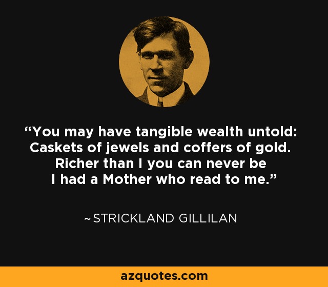 You may have tangible wealth untold: Caskets of jewels and coffers of gold. Richer than I you can never be I had a Mother who read to me. - Strickland Gillilan