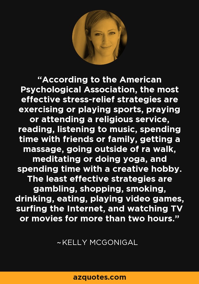 According to the American Psychological Association, the most effective stress-relief strategies are exercising or playing sports, praying or attending a religious service, reading, listening to music, spending time with friends or family, getting a massage, going outside of ra walk, meditating or doing yoga, and spending time with a creative hobby. The least effective strategies are gambling, shopping, smoking, drinking, eating, playing video games, surfing the Internet, and watching TV or movies for more than two hours. - Kelly McGonigal