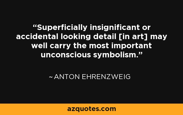 Superficially insignificant or accidental looking detail [in art] may well carry the most important unconscious symbolism. - Anton Ehrenzweig