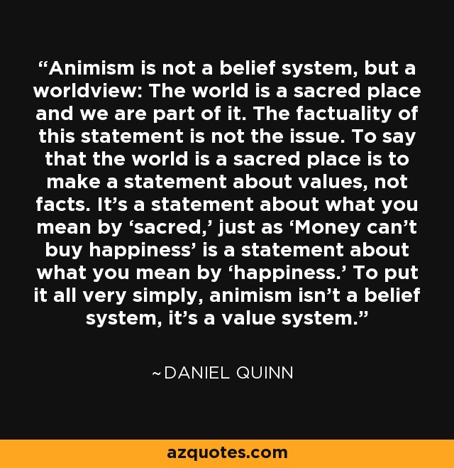 Animism is not a belief system, but a worldview: The world is a sacred place and we are part of it. The factuality of this statement is not the issue. To say that the world is a sacred place is to make a statement about values, not facts. It’s a statement about what you mean by ‘sacred,’ just as ‘Money can’t buy happiness’ is a statement about what you mean by ‘happiness.’ To put it all very simply, animism isn’t a belief system, it’s a value system. - Daniel Quinn