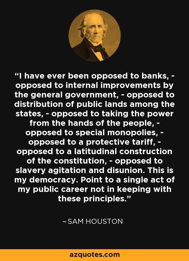 I have ever been opposed to banks, - opposed to internal improvements by the general government, - opposed to distribution of public lands among the states, - opposed to taking the power from the hands of the people, - opposed to special monopolies, - opposed to a protective tariff, - opposed to a latitudinal construction of the constitution, - opposed to slavery agitation and disunion. This is my democracy. Point to a single act of my public career not in keeping with these principles. - Sam Houston