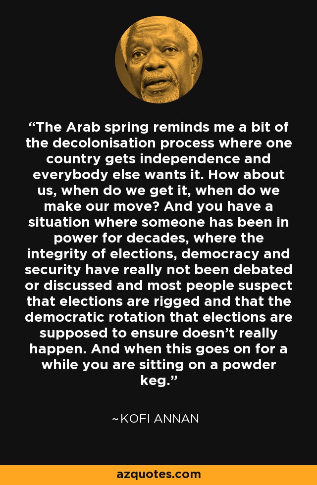 The Arab spring reminds me a bit of the decolonisation process where one country gets independence and everybody else wants it. How about us, when do we get it, when do we make our move? And you have a situation where someone has been in power for decades, where the integrity of elections, democracy and security have really not been debated or discussed and most people suspect that elections are rigged and that the democratic rotation that elections are supposed to ensure doesn't really happen. And when this goes on for a while you are sitting on a powder keg. - Kofi Annan