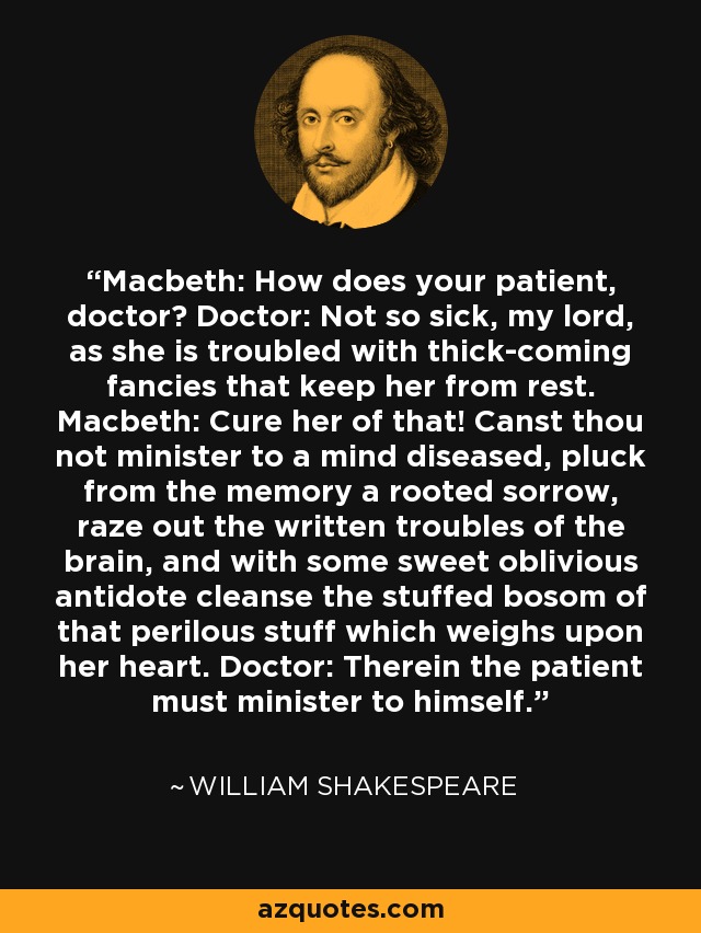 Macbeth: How does your patient, doctor? Doctor: Not so sick, my lord, as she is troubled with thick-coming fancies that keep her from rest. Macbeth: Cure her of that! Canst thou not minister to a mind diseased, pluck from the memory a rooted sorrow, raze out the written troubles of the brain, and with some sweet oblivious antidote cleanse the stuffed bosom of that perilous stuff which weighs upon her heart. Doctor: Therein the patient must minister to himself. - William Shakespeare