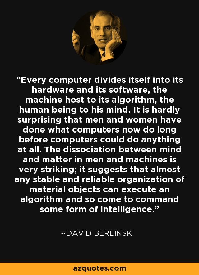 Every computer divides itself into its hardware and its software, the machine host to its algorithm, the human being to his mind. It is hardly surprising that men and women have done what computers now do long before computers could do anything at all. The dissociation between mind and matter in men and machines is very striking; it suggests that almost any stable and reliable organization of material objects can execute an algorithm and so come to command some form of intelligence. - David Berlinski