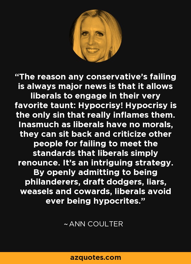 The reason any conservative's failing is always major news is that it allows liberals to engage in their very favorite taunt: Hypocrisy! Hypocrisy is the only sin that really inflames them. Inasmuch as liberals have no morals, they can sit back and criticize other people for failing to meet the standards that liberals simply renounce. It's an intriguing strategy. By openly admitting to being philanderers, draft dodgers, liars, weasels and cowards, liberals avoid ever being hypocrites. - Ann Coulter