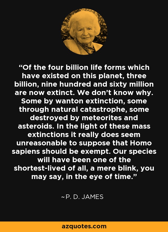 Of the four billion life forms which have existed on this planet, three billion, nine hundred and sixty million are now extinct. We don't know why. Some by wanton extinction, some through natural catastrophe, some destroyed by meteorites and asteroids. In the light of these mass extinctions it really does seem unreasonable to suppose that Homo sapiens should be exempt. Our species will have been one of the shortest-lived of all, a mere blink, you may say, in the eye of time. - P. D. James