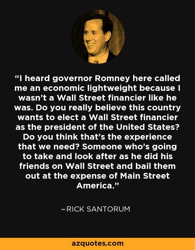 I heard governor Romney here called me an economic lightweight because I wasn't a Wall Street financier like he was. Do you really believe this country wants to elect a Wall Street financier as the president of the United States? Do you think that's the experience that we need? Someone who's going to take and look after as he did his friends on Wall Street and bail them out at the expense of Main Street America. - Rick Santorum