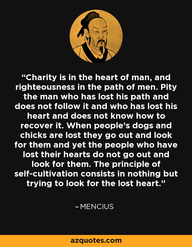 Charity is in the heart of man, and righteousness in the path of men. Pity the man who has lost his path and does not follow it and who has lost his heart and does not know how to recover it. When people's dogs and chicks are lost they go out and look for them and yet the people who have lost their hearts do not go out and look for them. The principle of self-cultivation consists in nothing but trying to look for the lost heart. - Mencius