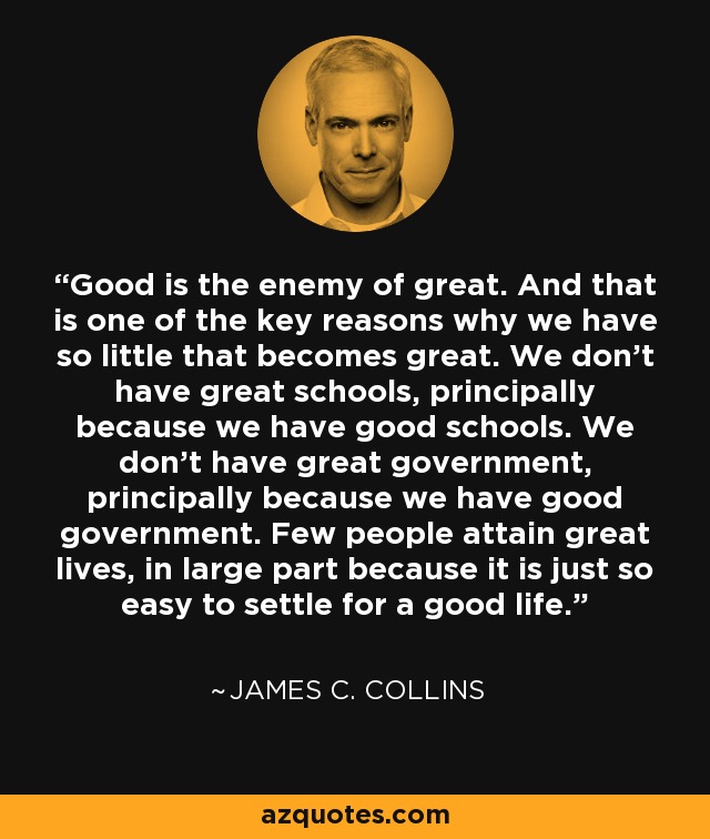 Good is the enemy of great. And that is one of the key reasons why we have so little that becomes great. We don't have great schools, principally because we have good schools. We don't have great government, principally because we have good government. Few people attain great lives, in large part because it is just so easy to settle for a good life. - James C. Collins
