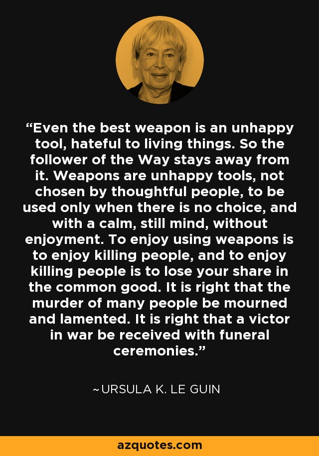 Even the best weapon is an unhappy tool, hateful to living things. So the follower of the Way stays away from it. Weapons are unhappy tools, not chosen by thoughtful people, to be used only when there is no choice, and with a calm, still mind, without enjoyment. To enjoy using weapons is to enjoy killing people, and to enjoy killing people is to lose your share in the common good. It is right that the murder of many people be mourned and lamented. It is right that a victor in war be received with funeral ceremonies. - Ursula K. Le Guin