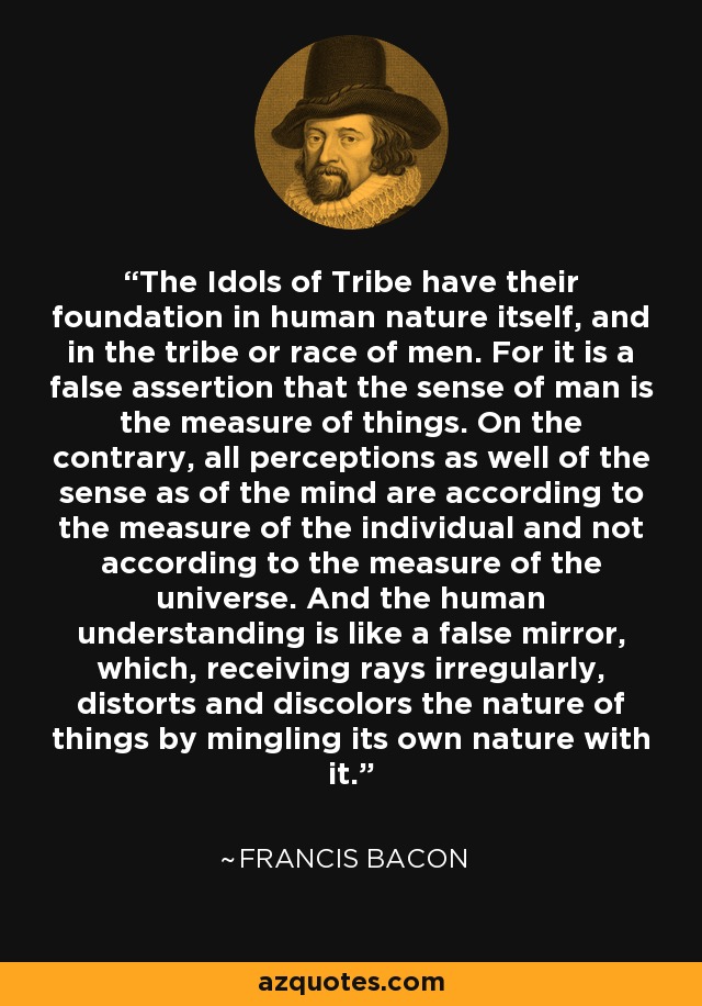 The Idols of Tribe have their foundation in human nature itself, and in the tribe or race of men. For it is a false assertion that the sense of man is the measure of things. On the contrary, all perceptions as well of the sense as of the mind are according to the measure of the individual and not according to the measure of the universe. And the human understanding is like a false mirror, which, receiving rays irregularly, distorts and discolors the nature of things by mingling its own nature with it. - Francis Bacon