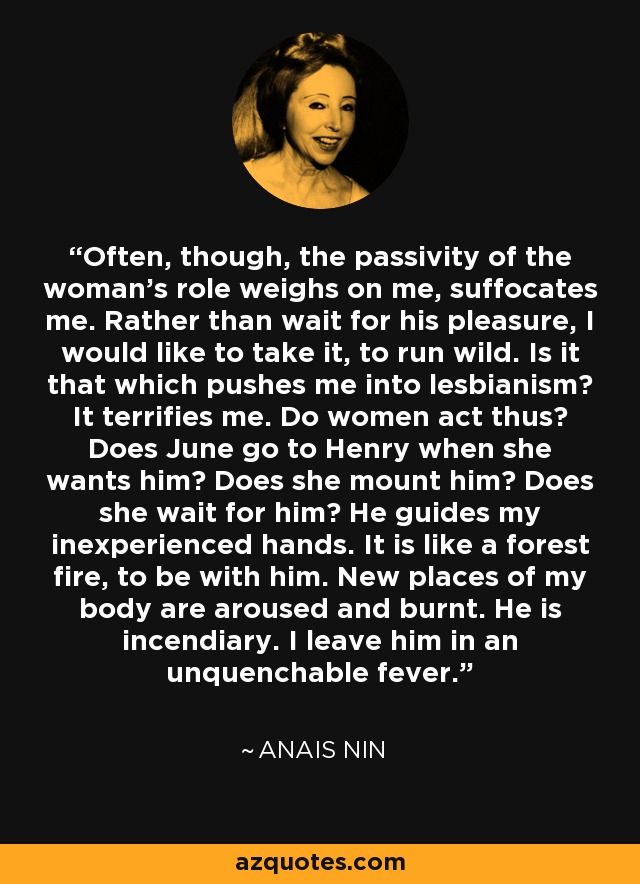Often, though, the passivity of the woman's role weighs on me, suffocates me. Rather than wait for his pleasure, I would like to take it, to run wild. Is it that which pushes me into lesbianism? It terrifies me. Do women act thus? Does June go to Henry when she wants him? Does she mount him? Does she wait for him? He guides my inexperienced hands. It is like a forest fire, to be with him. New places of my body are aroused and burnt. He is incendiary. I leave him in an unquenchable fever. - Anais Nin