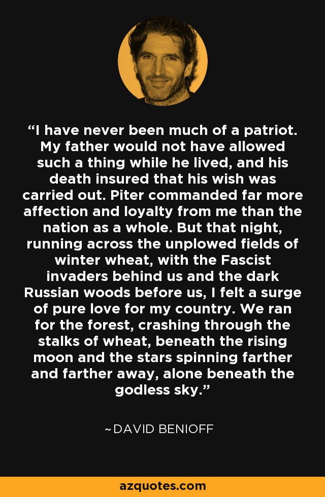 I have never been much of a patriot. My father would not have allowed such a thing while he lived, and his death insured that his wish was carried out. Piter commanded far more affection and loyalty from me than the nation as a whole. But that night, running across the unplowed fields of winter wheat, with the Fascist invaders behind us and the dark Russian woods before us, I felt a surge of pure love for my country. We ran for the forest, crashing through the stalks of wheat, beneath the rising moon and the stars spinning farther and farther away, alone beneath the godless sky. - David Benioff