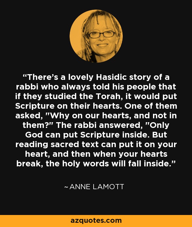 There's a lovely Hasidic story of a rabbi who always told his people that if they studied the Torah, it would put Scripture on their hearts. One of them asked, 