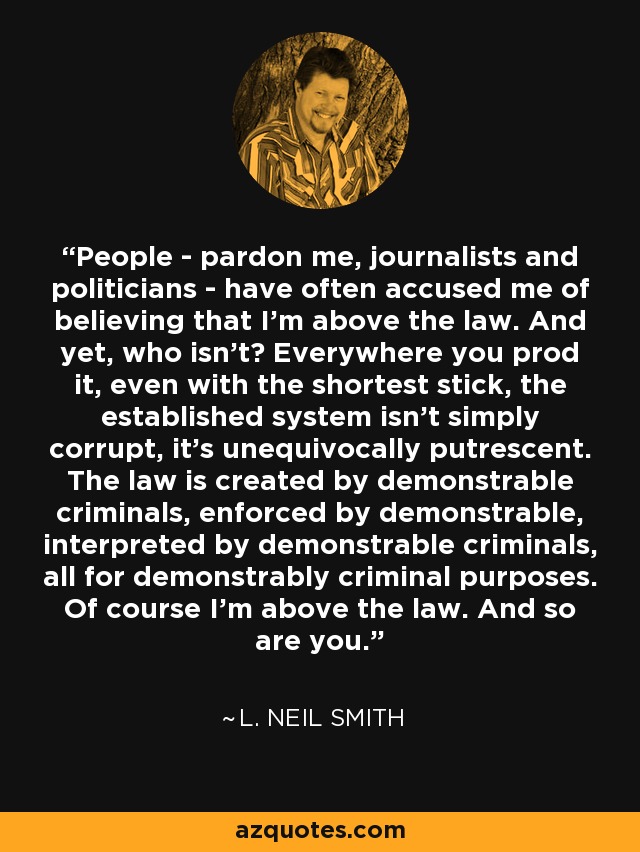 People - pardon me, journalists and politicians - have often accused me of believing that I'm above the law. And yet, who isn't? Everywhere you prod it, even with the shortest stick, the established system isn't simply corrupt, it's unequivocally putrescent. The law is created by demonstrable criminals, enforced by demonstrable, interpreted by demonstrable criminals, all for demonstrably criminal purposes. Of course I'm above the law. And so are you. - L. Neil Smith