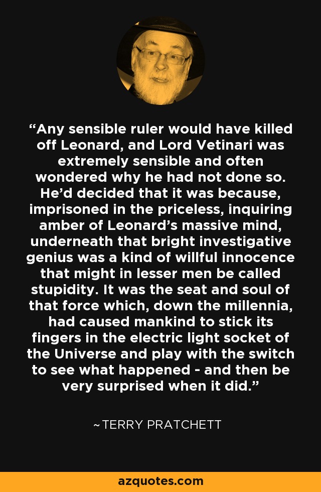 Any sensible ruler would have killed off Leonard, and Lord Vetinari was extremely sensible and often wondered why he had not done so. He'd decided that it was because, imprisoned in the priceless, inquiring amber of Leonard's massive mind, underneath that bright investigative genius was a kind of willful innocence that might in lesser men be called stupidity. It was the seat and soul of that force which, down the millennia, had caused mankind to stick its fingers in the electric light socket of the Universe and play with the switch to see what happened - and then be very surprised when it did. - Terry Pratchett