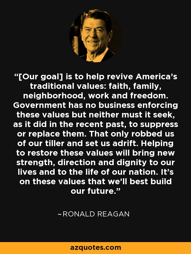 [Our goal] is to help revive America's traditional values: faith, family, neighborhood, work and freedom. Government has no business enforcing these values but neither must it seek, as it did in the recent past, to suppress or replace them. That only robbed us of our tiller and set us adrift. Helping to restore these values will bring new strength, direction and dignity to our lives and to the life of our nation. It's on these values that we'll best build our future. - Ronald Reagan